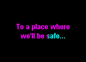 To a place where

we'll be safe...