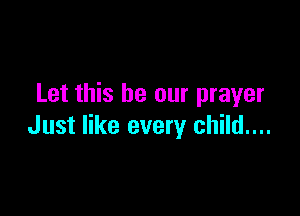 Let this be our prayer

Just like every child....