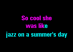 So cool she

was like
iazz on a summer's day