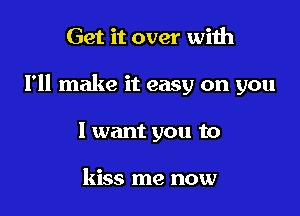 Get it over with

I'll make it easy on you

I want you to

kiss me now
