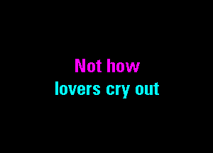 Not how

lovers cry out
