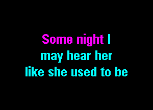 Some night I

may hear her
like she used to he
