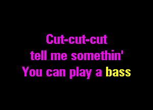 Cut-cut-cut

tell me somethin'
You can play a bass