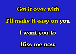 Get it over with

I'll make it easy on you

I want you to

Kiss me now