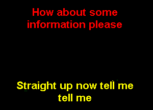How about some
information please

Straight up now tell 'me
tell me