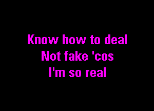 Know how to deal

Not fake 'cos
I'm so real