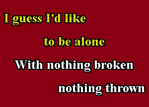 I guess I'd like

to be alone
W ith nothing broken

nothing throum