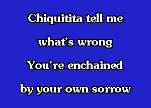 Chiquitita tell me
what's wrong

You're enchained

by your own sorrow l