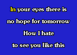 In your eyes there is
no hope for tomorrow
How I hate

to see you like this