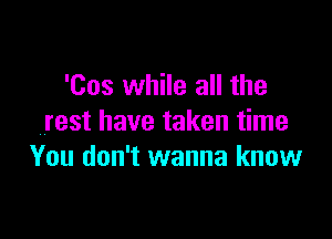 'Cos while all the

rest have taken time
You don't wanna know