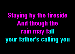 Staying by the fireside
And though the

rain may fall
your father's calling you