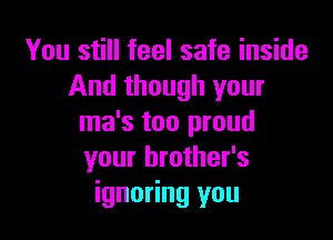 You still feel safe inside
And though your

ma's too proud
your brother's
ignoring you