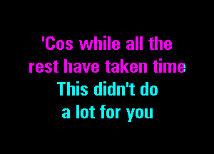 'Cos while all the
rest have taken time

This didn't do
a lot for you