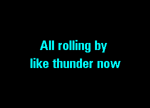 All rolling by

like thunder now