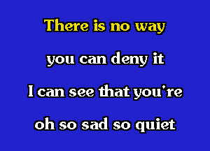 There is no way
you can deny it

I can see that you're

oh so sad so quiet