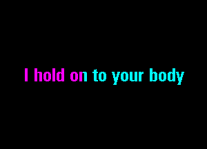 I hold on to your body