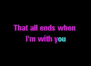 That all ends when

I'm with you