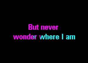 But never

wonder where I am
