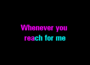 Whenever you

reach for me