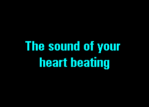 The sound of your

heart beating