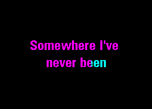 Somewhere I've

never been