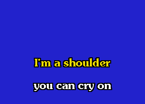 I'm a shoulder

you can cry on