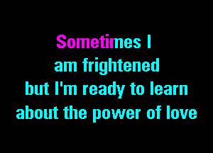 Sometimes I
am frightened

but I'm ready to learn
about the power of love
