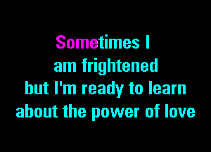 Sometimes I
am frightened

but I'm ready to learn
about the power of love