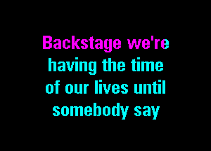 Backstage we're
having the time

of our lives until
somebody say