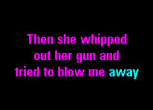 Then she whipped

out her gun and
tried to blow me away