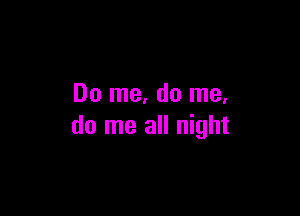 Do me, do me.

do me all night