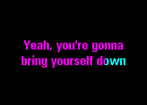 Yeah, you're gonna

bring yourself down