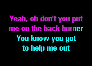 Yeah, oh don't you put
me on the back burner

You know you got
to help me out