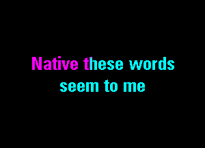 Native these words

seem to me