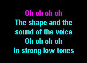 Oh oh oh oh
The shape and the

sound of the voice
Oh oh oh oh
In strong low tones