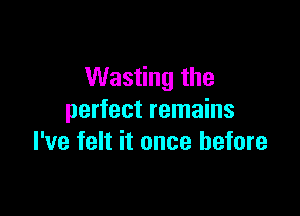 Wasting the

perfect remains
I've felt it once before