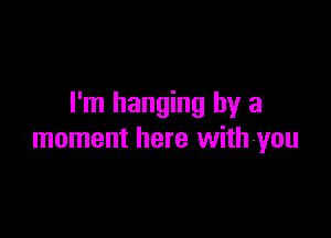 I'm hanging by a

moment here with-you