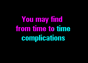 You may find
from time to time

complications
