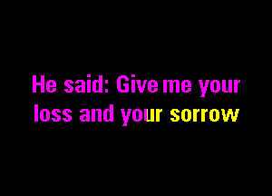 He saidz Give me your

loss and your sorrow