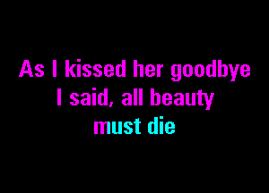 As I kissed her goodbye

I said, all beauty
must die