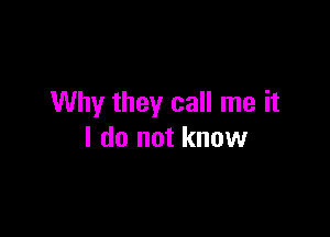 Why they call me it

I do not know