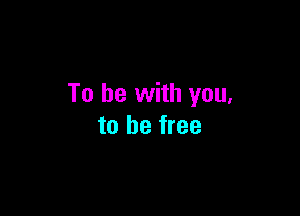 To be with you,

to be free