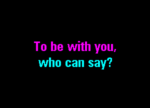 To be with you,

who can say?