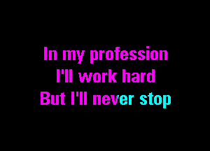 In my profession

I'll work hard
But I'll never stop