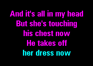 And it's all in my head
But she's touching

his chest now
He takes off
her dress now