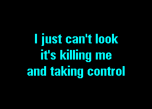 I just can't look

it's killing me
and taking control