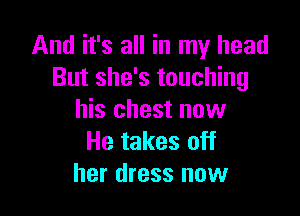 And it's all in my head
But she's touching

his chest now
He takes off
her dress now