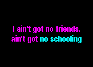 I ain't got no friends,

ain't got no schooling