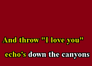 And throw I love you

echo's down the canyons