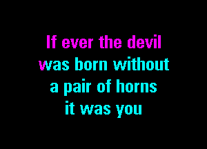 If ever the devil
was born without

a pair of horns
it was you